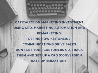 CAPITALIZE ON MARKETING INVESTMENT
USING CRO, MARKETING AUTOMATION AND
REMARKETING
DEFINE HOW KEY ONLINE
COMMUNICATIONS DRIVE SALES
DONT LET YOUR CUSTOMERS GO, TRACK
THEM AND SET UP A CRO (CONVERSION
RATE OPTIMIZATION)
 