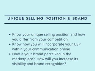 UNIQUE SELLING POSITION & BRAND
Know your unique selling position and how
you differ from your competition
Know how you will incorporate your USP
within your communication online
How is your brand perceived in the
marketplace? How will you increase its
visibility and brand recognition?
 