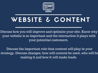 WEBSITE & CONTENT
Discuss how you will improve and optimize your site. Know why
your website is so important and the interaction it plays with
your potential customers.
Discuss the important role that content will play in your
strategy. Discuss changes, how will content be used, who will be
making it and how it will make leads.
 