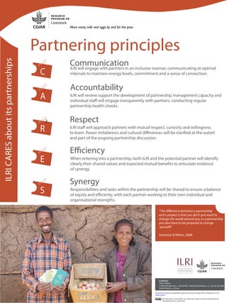 Communication
C
Accountability
Respect
Efficiency
Synergy
Partnering principles
ILRICARESaboutitspartnerships
ILRI will engage with partners in an inclusive manner, communicating at optimal
intervals to maintain energy levels, commitment and a sense of connection.
ILRI will review support the development of partnership management capacity and
individual staff will engage transparently with partners, conducting regular
partnership health checks.
ILRI staff will approach partners with mutual respect, curiosity and willingness
to learn. Power imbalances and cultural differences will be clarified at the outset
and part of the ongoing partnership discussion.
Responsibilities and tasks within the partnership will be shared to ensure a balance
of equity and efficienty, with each partner working to their own individual and
organisational strengths.
When entering into a partnership, both ILRI and the potential partner will identify
clearly their shared values and expected mutual benefits to articulate evidence
of synergy.
A
R
E
S
This document is licensed for use under the Creative Commons Attribution 4.0
Internatinal Licence. April 2018.
ILRI thanks all donors that globally support their work through their contributions to the
CGIAR system.
2
@ +
“The difference between a partnership
and a project is that you don’t just want to
change the world around you, in a partnership
you also have to be prepared to change
yourself.”
Svensson & Nilson, 2008
 