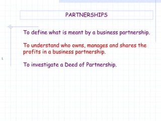 1.
PARTNERSHIPS
To define what is meant by a business partnership.
To understand who owns, manages and shares the
profits in a business partnership.
To investigate a Deed of Partnership.
 
