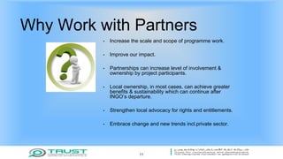 Why Work with Partners
• Increase the scale and scope of programme work.
• Improve our impact.
• Partnerships can increase level of involvement &
ownership by project participants.
• Local ownership, in most cases, can achieve greater
benefits & sustainability which can continue after
INGO’s departure.
• Strengthen local advocacy for rights and entitlements.
• Embrace change and new trends incl.private sector.
11
 