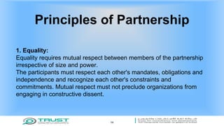 Principles of Partnership
1. Equality:
Equality requires mutual respect between members of the partnership
irrespective of size and power.
The participants must respect each other's mandates, obligations and
independence and recognize each other's constraints and
commitments. Mutual respect must not preclude organizations from
engaging in constructive dissent.
14
 