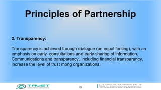 Principles of Partnership
2. Transparency:
Transparency is achieved through dialogue (on equal footing), with an
emphasis on early consultations and early sharing of information.
Communications and transparency, including financial transparency,
increase the level of trust mong organizations.
15
 