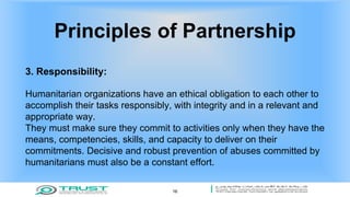 Principles of Partnership
3. Responsibility:
Humanitarian organizations have an ethical obligation to each other to
accomplish their tasks responsibly, with integrity and in a relevant and
appropriate way.
They must make sure they commit to activities only when they have the
means, competencies, skills, and capacity to deliver on their
commitments. Decisive and robust prevention of abuses committed by
humanitarians must also be a constant effort.
16
 