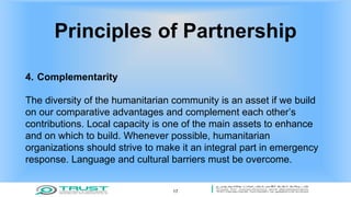 Principles of Partnership
4. Complementarity
The diversity of the humanitarian community is an asset if we build
on our comparative advantages and complement each other’s
contributions. Local capacity is one of the main assets to enhance
and on which to build. Whenever possible, humanitarian
organizations should strive to make it an integral part in emergency
response. Language and cultural barriers must be overcome.
17
 