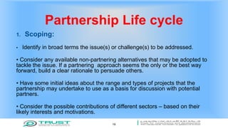 Partnership Life cycle
1. Scoping:
• Identify in broad terms the issue(s) or challenge(s) to be addressed.
• Consider any available non-partnering alternatives that may be adopted to
tackle the issue. If a partnering approach seems the only or the best way
forward, build a clear rationale to persuade others.
• Have some initial ideas about the range and types of projects that the
partnership may undertake to use as a basis for discussion with potential
partners.
• Consider the possible contributions of different sectors – based on their
likely interests and motivations.
19
 