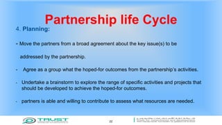 Partnership life Cycle
4. Planning:
- Move the partners from a broad agreement about the key issue(s) to be
addressed by the partnership.
- Agree as a group what the hoped-for outcomes from the partnership’s activities.
- Undertake a brainstorm to explore the range of specific activities and projects that
should be developed to achieve the hoped-for outcomes.
- partners is able and willing to contribute to assess what resources are needed.
22
 