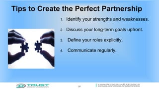 Tips to Create the Perfect Partnership
1. Identify your strengths and weaknesses.
2. Discuss your long-term goals upfront.
3. Define your roles explicitly.
4. Communicate regularly.
31
 
