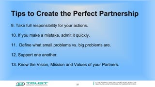 Tips to Create the Perfect Partnership
9. Take full responsibility for your actions.
10. If you make a mistake, admit it quickly.
11. Define what small problems vs. big problems are.
12. Support one another.
13. Know the Vision, Mission and Values of your Partners.
33
 