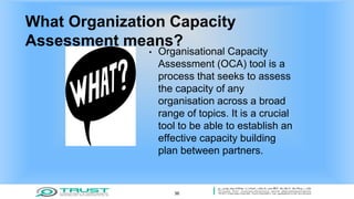 What Organization Capacity
Assessment means?
• Organisational Capacity
Assessment (OCA) tool is a
process that seeks to assess
the capacity of any
organisation across a broad
range of topics. It is a crucial
tool to be able to establish an
effective capacity building
plan between partners.
36
 