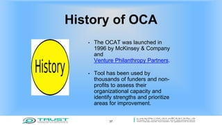 History of OCA
• The OCAT was launched in
1996 by McKinsey & Company
and
Venture Philanthropy Partners.
• Tool has been used by
thousands of funders and non-
profits to assess their
organizational capacity and
identify strengths and prioritize
areas for improvement.
37
 