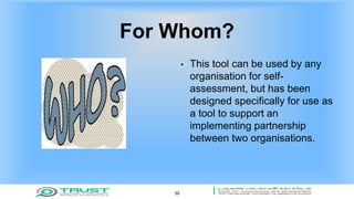 For Whom?
• This tool can be used by any
organisation for self-
assessment, but has been
designed specifically for use as
a tool to support an
implementing partnership
between two organisations.
39
 