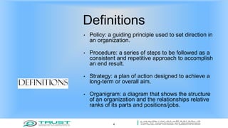 Definitions
• Policy: a guiding principle used to set direction in
an organization.
• Procedure: a series of steps to be followed as a
consistent and repetitive approach to accomplish
an end result.
• Strategy: a plan of action designed to achieve a
long-term or overall aim.
• Organigram: a diagram that shows the structure
of an organization and the relationships relative
ranks of its parts and positions/jobs.
4
 