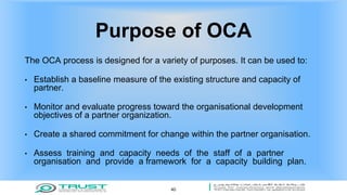Purpose of OCA
The OCA process is designed for a variety of purposes. It can be used to:
• Establish a baseline measure of the existing structure and capacity of
partner.
• Monitor and evaluate progress toward the organisational development
objectives of a partner organization.
• Create a shared commitment for change within the partner organisation.
• Assess training and capacity needs of the staff of a partner
organisation and provide a framework for a capacity building plan.
40
 