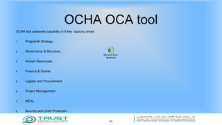OCHA OCA tool
OCHA tool assesses capability in 8 key capacity areas:
1. Program& Strategy.
2. Governance & Structure.
3. Human Resources.
4. Finance & Grants.
5. Logistic and Procurement.
6. Project Management.
7. MEAL.
8. Security and Child Protection.
44
 