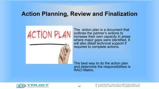 Action Planning, Review and Finalization
The action plan is a document that
outlines the partner’s actions to
increase their own capacity in areas
where major gaps were identified. It
will also detail technical support if
required to complete actions.
The best way to do the action plan
and determine the responsibilities is
RACI Matrix.
47
 