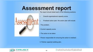 Assessment reportThe report should detail each of the following sections:
1. Overall organisational capacity score.
2. Finalised action plan: the action plan will include:
• The problem.
• Current capacity score.
• The action to be taken.
• Person responsible for ensuring the action is realised.
3. Partner capacity building plan.
49
 