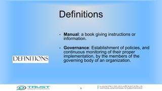 Definitions
• Manual: a book giving instructions or
information.
• Governance: Establishment of policies, and
continuous monitoring of their proper
implementation, by the members of the
governing body of an organization.
5
 