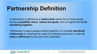 Partnership Definition
• A partnership is defined as a relationship where two or more parties,
having compatible vision, values and goals, form an agreement to do
something together.
• Partnership is about people working together in a mutually beneficial
relationship to maximise the value of combined resources in order to
make a difference for the poor and vulnerable.”
7
 