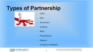 Types of Partnership
• LNGO.
• CBO.
• Government.
• Academic.
• INGO.
• Private Sectors.
• Diaspora.
• Consortium/ multilateral.
8
 