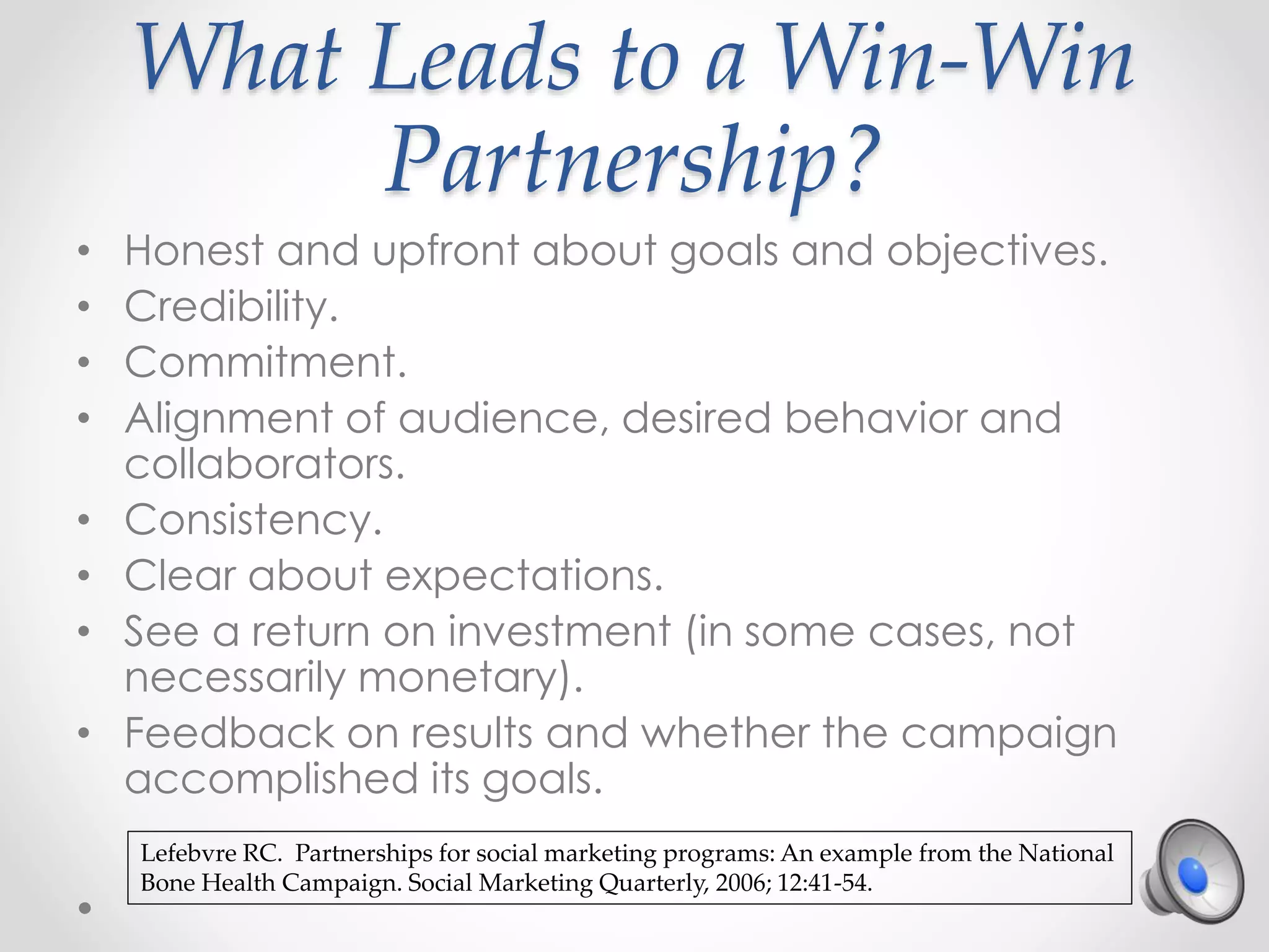 What Leads to a Win-Win
Partnership?
• Honest and upfront about goals and objectives.
• Credibility.
• Commitment.
• Alignment of audience, desired behavior and
collaborators.
• Consistency.
• Clear about expectations.
• See a return on investment (in some cases, not
necessarily monetary).
• Feedback on results and whether the campaign
accomplished its goals.
Lefebvre RC. Partnerships for social marketing programs: An example from the National
Bone Health Campaign. Social Marketing Quarterly, 2006; 12:41-54.
 