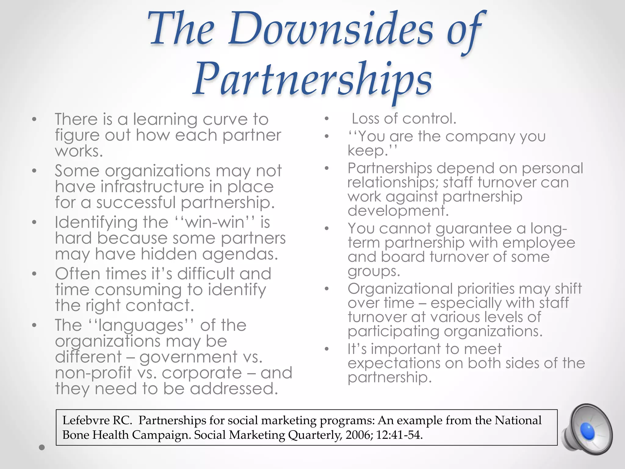 The Downsides of
Partnerships
• Loss of control.
• ‘‘You are the company you
keep.’’
• Partnerships depend on personal
relationships; staff turnover can
work against partnership
development.
• You cannot guarantee a long-
term partnership with employee
and board turnover of some
groups.
• Organizational priorities may shift
over time – especially with staff
turnover at various levels of
participating organizations.
• It’s important to meet
expectations on both sides of the
partnership.
• There is a learning curve to
figure out how each partner
works.
• Some organizations may not
have infrastructure in place
for a successful partnership.
• Identifying the ‘‘win-win’’ is
hard because some partners
may have hidden agendas.
• Often times it’s difficult and
time consuming to identify
the right contact.
• The ‘‘languages’’ of the
organizations may be
different – government vs.
non-profit vs. corporate – and
they need to be addressed.
Lefebvre RC. Partnerships for social marketing programs: An example from the National
Bone Health Campaign. Social Marketing Quarterly, 2006; 12:41-54.
 