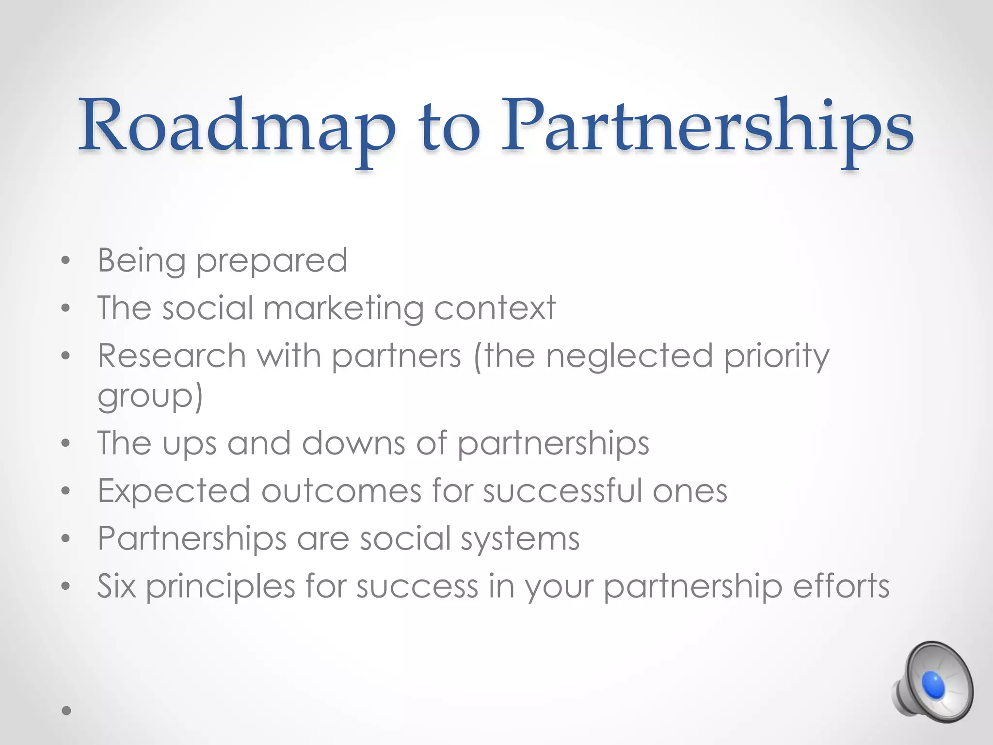 Roadmap to Partnerships
• Being prepared
• The social marketing context
• Research with partners (the neglected priority
group)
• The ups and downs of partnerships
• Expected outcomes for successful ones
• Partnerships are social systems
• Six principles for success in your partnership efforts
 