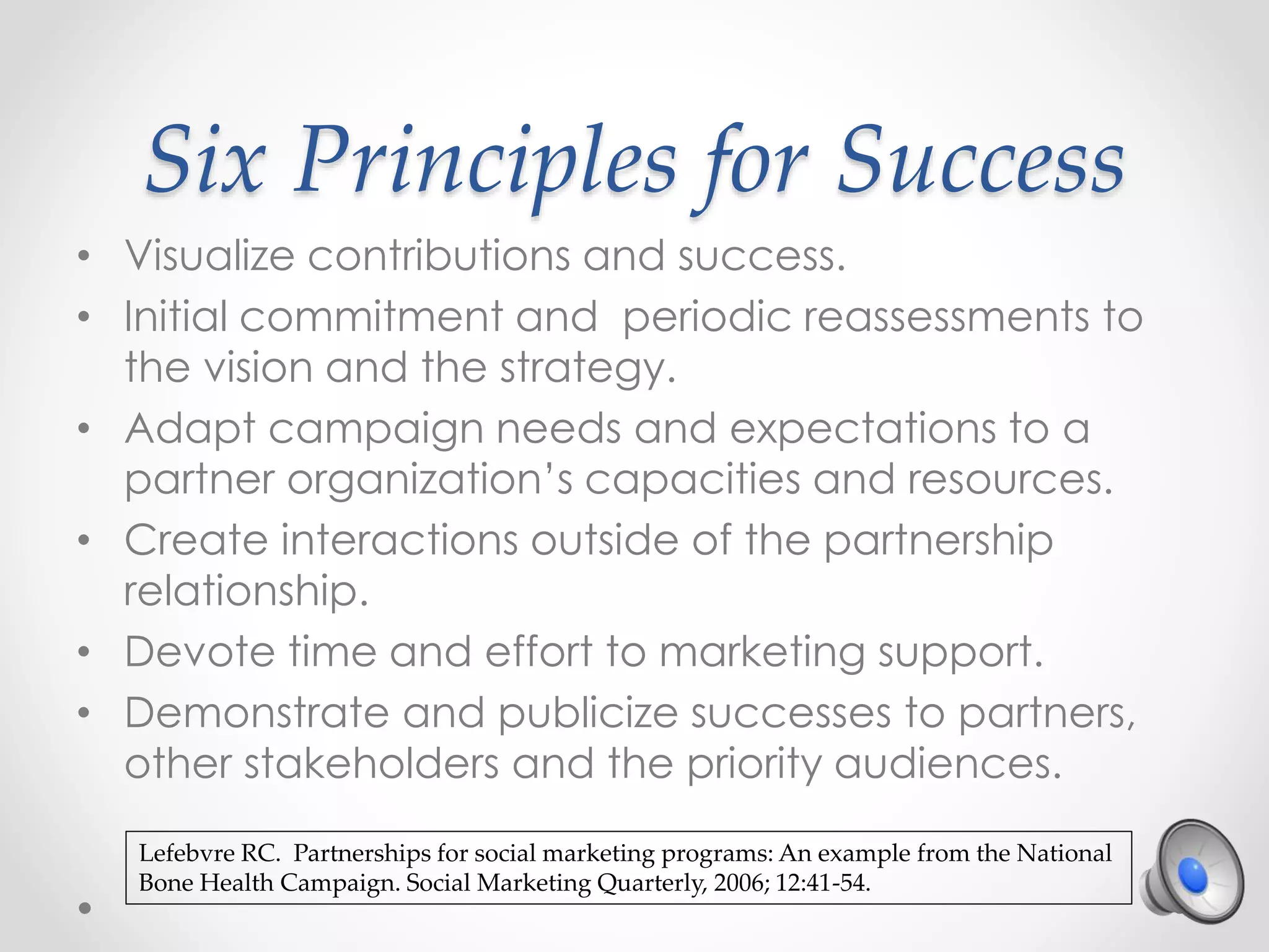 Six Principles for Success
• Visualize contributions and success.
• Initial commitment and periodic reassessments to
the vision and the strategy.
• Adapt campaign needs and expectations to a
partner organization’s capacities and resources.
• Create interactions outside of the partnership
relationship.
• Devote time and effort to marketing support.
• Demonstrate and publicize successes to partners,
other stakeholders and the priority audiences.
Lefebvre RC. Partnerships for social marketing programs: An example from the National
Bone Health Campaign. Social Marketing Quarterly, 2006; 12:41-54.
 