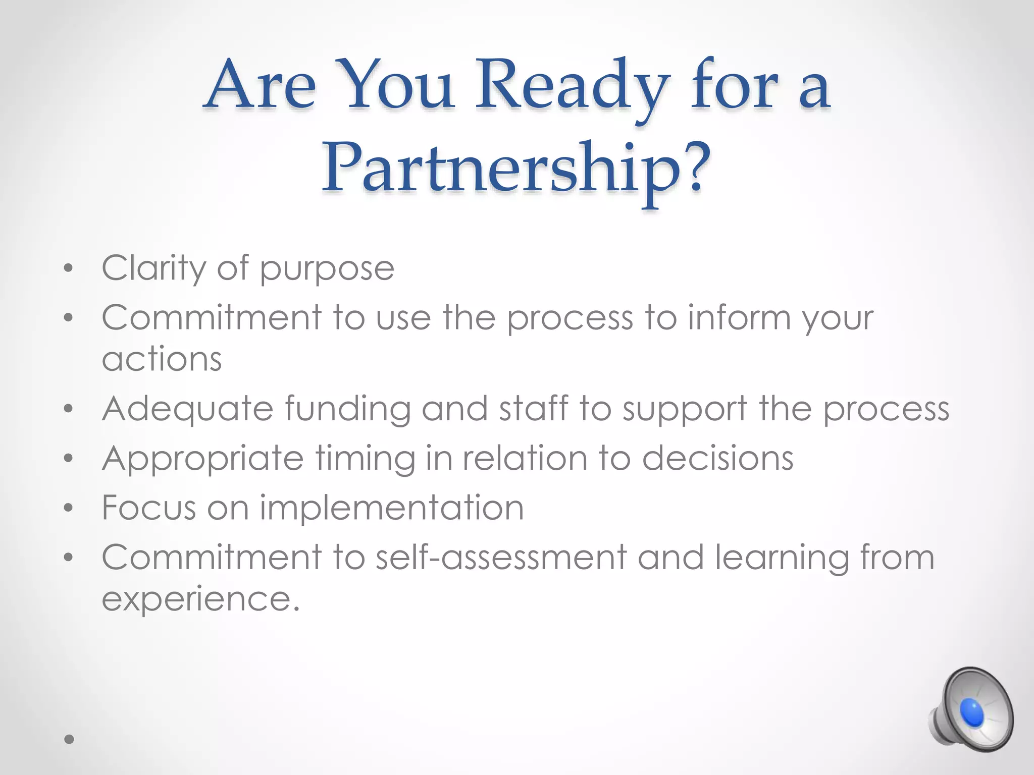 Are You Ready for a
Partnership?
• Clarity of purpose
• Commitment to use the process to inform your
actions
• Adequate funding and staff to support the process
• Appropriate timing in relation to decisions
• Focus on implementation
• Commitment to self-assessment and learning from
experience.
 