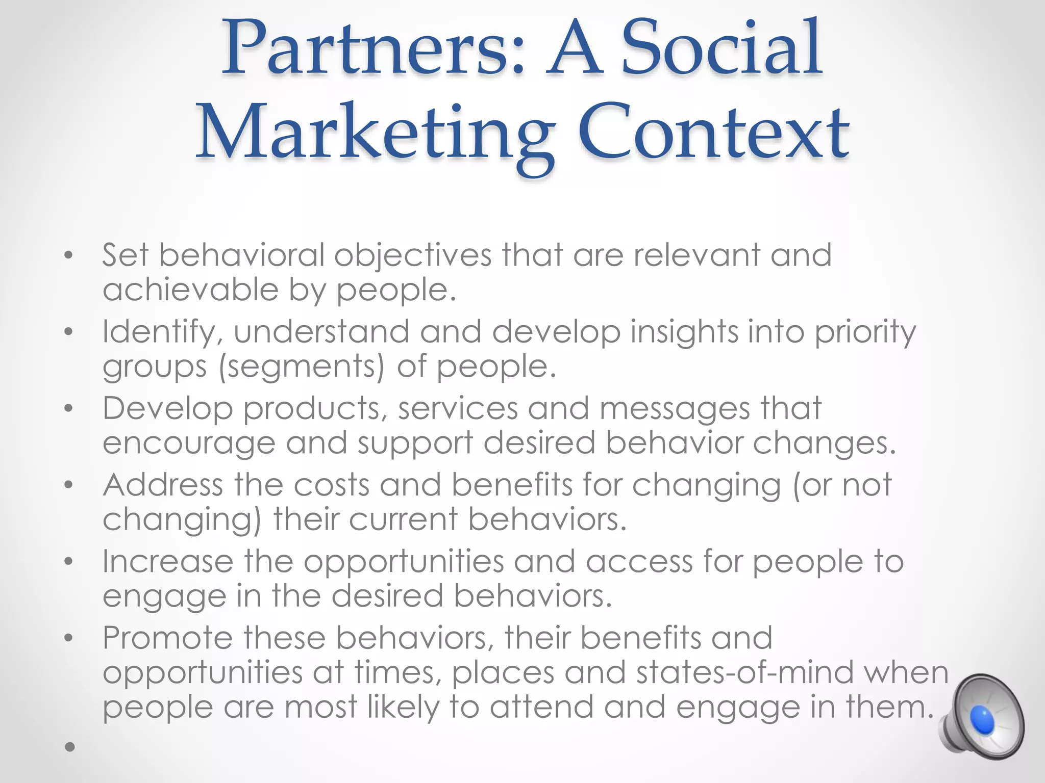 Partners: A Social
Marketing Context
• Set behavioral objectives that are relevant and
achievable by people.
• Identify, understand and develop insights into priority
groups (segments) of people.
• Develop products, services and messages that
encourage and support desired behavior changes.
• Address the costs and benefits for changing (or not
changing) their current behaviors.
• Increase the opportunities and access for people to
engage in the desired behaviors.
• Promote these behaviors, their benefits and
opportunities at times, places and states-of-mind when
people are most likely to attend and engage in them.
 