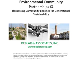 Environmental Community
                   Partnerships ©
Harnessing Community Energies for Generational
               Sustainability




                DEBLAR & ASSOCIATES, INC.
                              www.deblarassoc.com

 The information contained herein is provided as a public service with the understanding that DEBLAR & Associates,
 Inc. and its principles makes no warranties, either expressed or implied, concerning the accuracy, completeness,
 reliability, or suitability of the information. Nor does DEBLAR & Associates, Inc warrant that the use of this
 information is free of any claims of copyright infringement.
 
