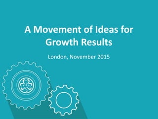 A Movement of Ideas for
Growth Results
London, November 2015
 