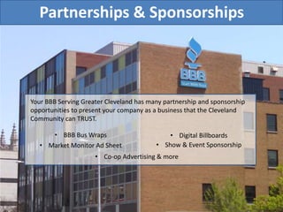 Partnerships & Sponsorships
Your BBB Serving Greater Cleveland has many partnership and sponsorship
opportunities to present your company as a business that the Cleveland
Community can TRUST.
• BBB Bus Wraps
• Market Monitor Ad Sheet • Show & Event Sponsorship
• Digital Billboards
• Co-op Advertising & more
 