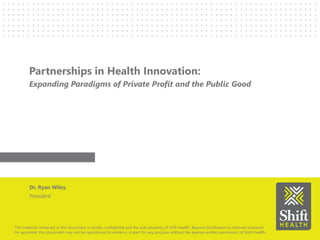 The material contained in this document is strictly confidential and the sole property of Shift Health. Beyond distribution to internal recipients
for appraisal, this document may not be reproduced In whole or in part for any purpose without the express written permission of Shift Health.
Partnerships in Health Innovation:
Expanding Paradigms of Private Profit and the Public Good
Dr. Ryan Wiley
President
 