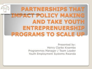 PARTNERSHIPS THAT
             IMPACT POLICY MAKING
EMPOWERING YOUTH TO CREATE SUSTAINABLE LIVELIHOODS.




                   AND TAKE YOUTH
                ENTREPRENUERSHIP
             PROGRAMS TO SCALE UP
                                                       Presented by:
                                               Henry Clarke Kisembo
                                   Programmes Manager / Team Leader
                                   Youth Employment Systems Rwanda
 