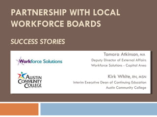 PARTNERSHIP WITH LOCAL  WORKFORCE BOARDS  SUCCESS STORIES Tamara Atkinson , MA  Deputy Director of External Affairs Workforce Solutions - Capital Area Kirk White , RN, MSN Interim Executive Dean of Continuing Education Austin Community College 
