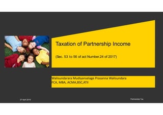 Taxation of Partnership Income
(Sec. 53 to 56 of act Number.24 of 2017)
Walisundarara Mudiyanselage Prasanna Walisundara
FCA, MBA, ACMA,BSC,ATII
Partnership Tax27 April 2019
 