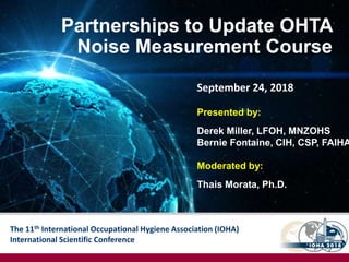 The 11th International Occupational Hygiene Association (IOHA)
International Scientific Conference
Partnerships to Update OHTA
Noise Measurement Course
Presented by:
Derek Miller, LFOH, MNZOHS
Bernie Fontaine, CIH, CSP, FAIHA
Moderated by:
Thais Morata, Ph.D.
September 24, 2018
 