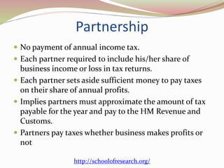 Partnership
 No payment of annual income tax.
 Each partner required to include his/her share of
business income or loss in tax returns.
 Each partner sets aside sufficient money to pay taxes
on their share of annual profits.
 Implies partners must approximate the amount of tax
payable for the year and pay to the HM Revenue and
Customs.
 Partners pay taxes whether business makes profits or
not
http://schoolofresearch.org/
 