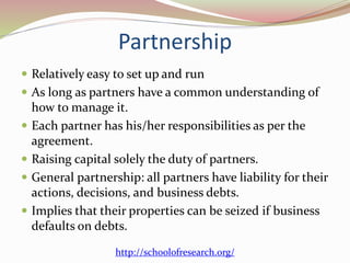 Partnership
 Relatively easy to set up and run
 As long as partners have a common understanding of
how to manage it.
 Each partner has his/her responsibilities as per the
agreement.
 Raising capital solely the duty of partners.
 General partnership: all partners have liability for their
actions, decisions, and business debts.
 Implies that their properties can be seized if business
defaults on debts.
http://schoolofresearch.org/
 