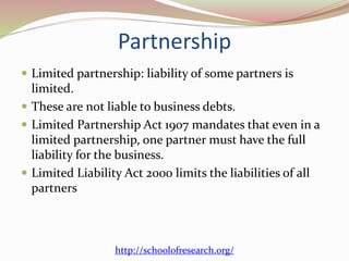 Partnership
 Limited partnership: liability of some partners is
limited.
 These are not liable to business debts.
 Limited Partnership Act 1907 mandates that even in a
limited partnership, one partner must have the full
liability for the business.
 Limited Liability Act 2000 limits the liabilities of all
partners
http://schoolofresearch.org/
 