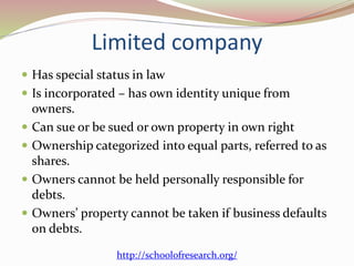 Limited company
 Has special status in law
 Is incorporated – has own identity unique from
owners.
 Can sue or be sued or own property in own right
 Ownership categorized into equal parts, referred to as
shares.
 Owners cannot be held personally responsible for
debts.
 Owners’ property cannot be taken if business defaults
on debts.
http://schoolofresearch.org/
 