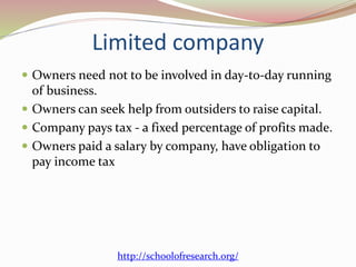 Limited company
 Owners need not to be involved in day-to-day running
of business.
 Owners can seek help from outsiders to raise capital.
 Company pays tax - a fixed percentage of profits made.
 Owners paid a salary by company, have obligation to
pay income tax
http://schoolofresearch.org/
 