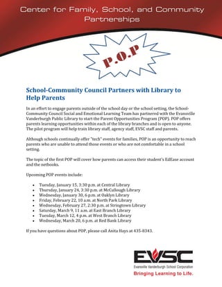 Center for Family, School, and Community
              Partnerships




 School-Community Council Partners with Library to
 Help Parents
 In an effort to engage parents outside of the school day or the school setting, the School-
 Community Council Social and Emotional Learning Team has partnered with the Evansville
 Vanderburgh Public Library to start the Parent Opportunities Program (POP). POP offers
 parents learning opportunities within each of the library branches and is open to anyone.
 The pilot program will help train library staff, agency staff, EVSC staff and parents.

 Although schools continually offer "tech" events for families, POP is an opportunity to reach
 parents who are unable to attend those events or who are not comfortable in a school
 setting.

 The topic of the first POP will cover how parents can access their student's EdEase account
 and the netbooks.

 Upcoming POP events include:

       Tuesday, January 15, 3:30 p.m. at Central Library
       Thursday, January 24, 3:30 p.m. at McCullough Library
       Wednesday, January 30, 6 p.m. at Oaklyn Library
       Friday, February 22, 10 a.m. at North Park Library
       Wednesday, February 27, 2:30 p.m. at Stringtown Library
       Saturday, March 9, 11 a.m. at East Branch Library
       Tuesday, March 12, 4 p.m. at West Branch Library
       Wednesday, March 20, 6 p.m. at Red Bank Library

 If you have questions about POP, please call Anita Hays at 435-8343.
 