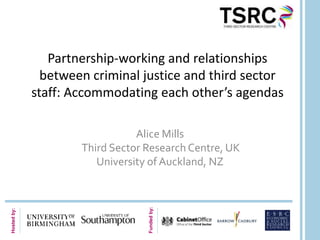 Partnership-working and relationships
               between criminal justice and third sector
             staff: Accommodating each other’s agendas

                                Alice Mills
                     Third Sector Research Centre, UK
                        University of Auckland, NZ
                                  Funded by:
Hosted by:
 