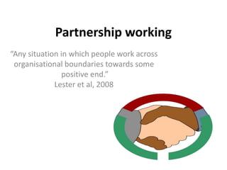 Partnership working
“Any situation in which people work across
organisational boundaries towards some
positive end.”
Lester et al, 2008
 