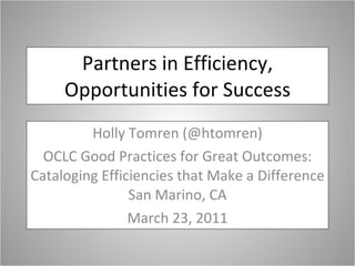 Partners in Efficiency, Opportunities for Success Holly Tomren (@htomren) OCLC Good Practices for Great Outcomes: Cataloging Efficiencies that Make a Difference San Marino, CA March 23, 2011 