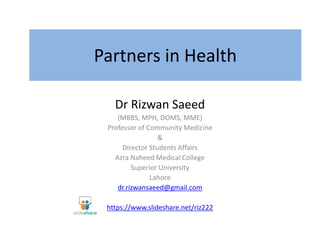 Partners in Health
Dr Rizwan Saeed
(MBBS, MPH, DOMS, MME)
Professor of Community Medicine
&
Director Students Affairs
Azra Naheed Medical College
Superior University
Lahore
dr.rizwansaeed@gmail.com
https://www.slideshare.net/riz222
 