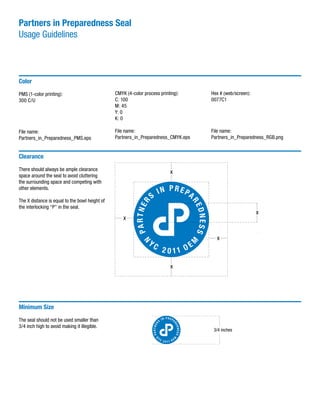 Partners in Preparedness Seal
Usage Guidelines
Color
PMS (1-color printing):
300 C/U
File name:
Partners_in_Preparedness_PMS.eps
CMYK (4-color process printing):
C: 100
M: 45
Y: 0
K: 0
File name:
Partners_in_Preparedness_CMYK.eps
Hex # (web/screen):
0077C1
File name:
Partners_in_Preparedness_RGB.png
Minimum Size
The seal should not be used smaller than
3/4 inch high to avoid making it illegible.
Clearance
There should always be ample clearance
space around the seal to avoid cluttering
the surrounding space and competing with
other elements.
The X distance is equal to the bowl height of
the interlocking “P” in the seal.
3/4 inches
 
